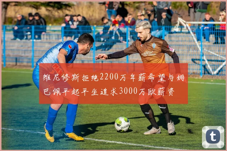维尼修斯拒绝2200万年薪希望与姆巴佩平起平坐追求3000万欧薪资