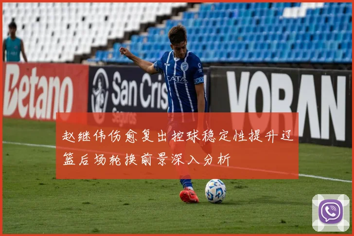 赵继伟伤愈复出控球稳定性提升辽篮后场轮换前景深入分析
