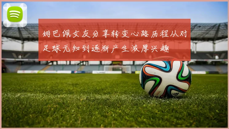 姆巴佩女友分享转变心路历程从对足球无知到逐渐产生浓厚兴趣