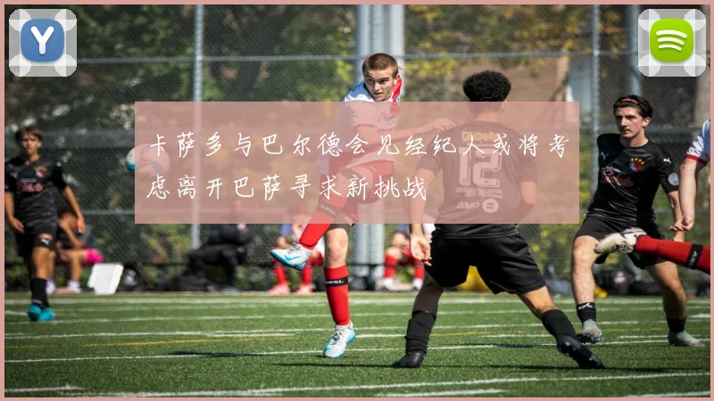 卡萨多与巴尔德会见经纪人或将考虑离开巴萨寻求新挑战