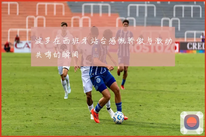 波罗在西班牙站台感慨骄傲与激动共鸣的瞬间